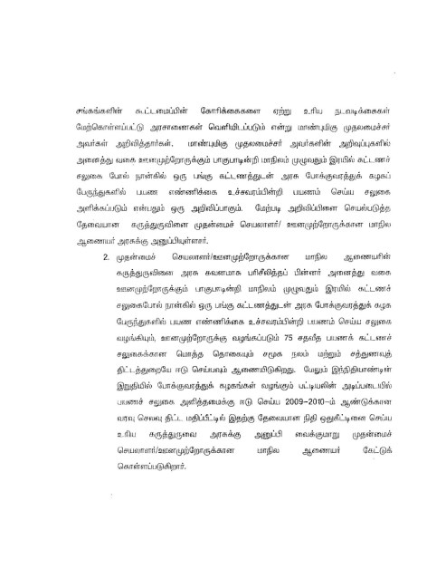 page 2 சங்கங்களின் கூட்டமைப்பின் கோரிக்கைகளை ஏற்று உரிய நடவடிக்கைகள் மேற்கொள்ளப்பட்டு அரசாணைகள் வெளியிடப்படும் என்று மாண்புமிகு முதலமைச்சர் அவர்கள் அறிவித்தார்கள். மாண்புமிகு முதலமைச்சர் அவர்களின் அறிவுப்புகளில் அனைத்து வகை ஊனமுற்றோருக்கும் பாகுபாடின்றி மாநிலம் முழுவதும் இரயில் கட்டணம் சலுகை போல் நான்கில் ஒரு பங்கு கட்டணத்துடன் அரசு போக்குவரத்துக் கழகப் பேருந்துகளில் பபண எண்ணிக்கை உச்சவரம்பின்றி பயணம் செய்ய சலுகை அளிக்கப்படும் என்பதும் ஒரு அறிவிப்பாகும். மேற்படி அறிவிப்பினை செயல்படுத்த தேவையான கருத்துருவினை முதன்மைச் செயலாளர்/ ஊனமுற்றோருக்கான மாநில ஆணையர் அரசுக்கு அனுப்பியுள்ளார். 2. முதன்மைச் செயலாளர் /ஊனமுற்றோருக்கான மாநில ஆணையரின் கருத்துருவினை அரசு கவனமாக பரிசீலித்தப் பின்னர் அனைத்து வகை ஊனமுற்றோருக்கும் பாகுபாடின்றி மாநிலம் முழுவதும் இரயில் கட்டணச் சலுகைபோல் நான்கில் ஒரு பங்கு கட்டணத்துடன் அரசு போக்குவரத்துக் கழக பேருந்துகளில் பயண எண்ணிக்கை உச்சவரம்பின்றி பயணம் செய்ய சலுகை வழங்கியும், ஊனமுற்றோருக்கு வழங்கப்படும் 75 சதவீத பயணக் கட்டணச் சலுகைக்கான மொத்த தொகையும் சமூக நலம் மற்றும் சத்துணவுத் திட்டத்துறையே ஈடு செய்யவும் ஆணையிடுகிறது. மேலும் இந்நிதியாண்டின் இறுதியில் போக்குவரத்துக் கழகங்கள் வழங்கும் பட்டியலின் அடிப்படையில் பயணச் சலுகை அளித்தமைக்கு ஈடு செய்ய 2009 - 2010-ம் ஆண்டுக்கான வரவு செலவு திட்ட மதிப்பீட்டில் இதற்கு தேவையான நிதி ஒதுக்கீட்டினை செய்ய உரிய கருத்துருவை அரசுக்கு அனுப்பி வைக்குமாறு முதன்மைச் செயலாளர்/ஊனமுற்றோருக்கான மாநில ஆணையர் கேட்டுக் கொள்ளப்படுகிறார்.
